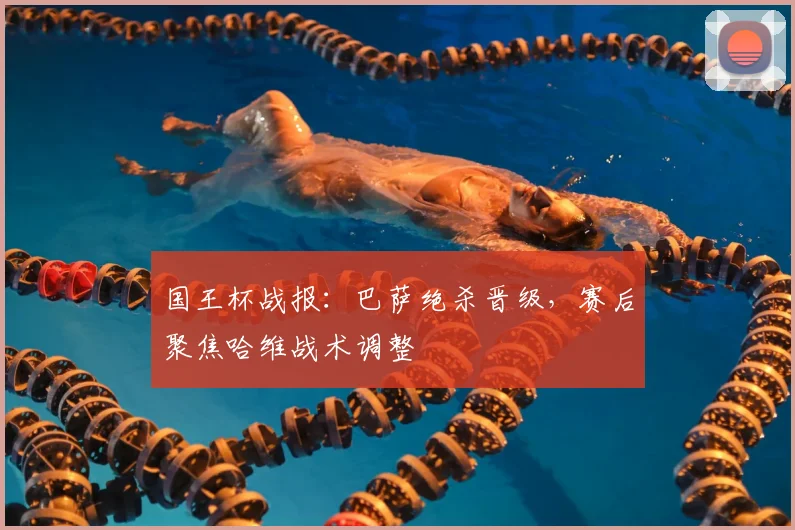 国王杯战报：巴萨绝杀晋级，赛后聚焦哈维战术调整