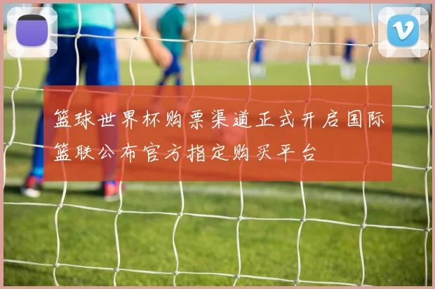 篮球世界杯购票渠道正式开启国际篮联公布官方指定购买平台